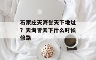 石家庄天海誉天下地址？天海誉天下什么时候修路