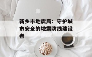 新乡市地震局：守护城市安全的地震防线建设者