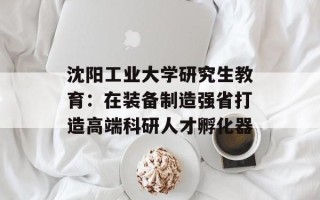 沈阳工业大学研究生教育：在装备制造强省打造高端科研人才孵化器