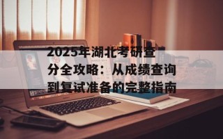 2025年湖北考研查分全攻略：从成绩查询到复试准备的完整指南