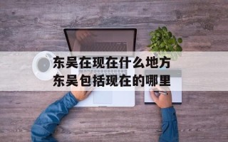 东吴在现在什么地方 东吴包括现在的哪里