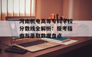 河南机电高等专科学校分数线全解析：报考指南与录取数据盘点