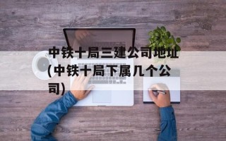 中铁十局三建公司地址(中铁十局下属几个公司)