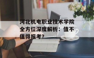 河北机电职业技术学院全方位深度解析：值不值得报考？