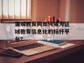 蒲城教育网如何成为区域教育信息化的标杆平台？