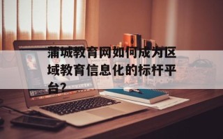 蒲城教育网如何成为区域教育信息化的标杆平台？