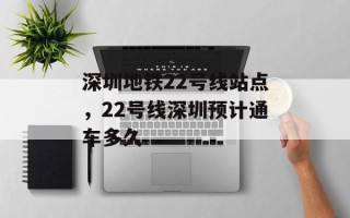 深圳地铁22号线站点，22号线深圳预计通车多久