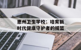 惠州卫生学校：培育新时代健康守护者的摇篮