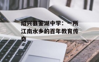绍兴县鉴湖中学：一所江南水乡的百年教育传奇