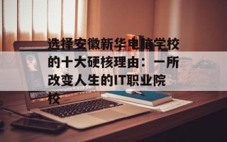 选择安徽新华电脑学校的十大硬核理由：一所改变人生的IT职业院校