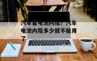 汽车蓄电池内阻？汽车电池内阻多少就不能用了