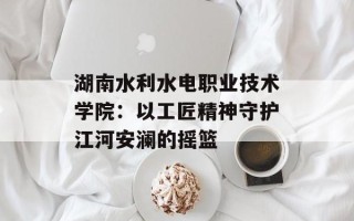 湖南水利水电职业技术学院：以工匠精神守护江河安澜的摇篮