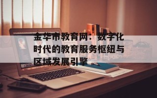 金华市教育网：数字化时代的教育服务枢纽与区域发展引擎