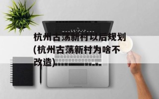 杭州古荡新村以后规划(杭州古荡新村为啥不改造)