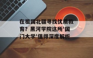 在祖国北疆寻找优质教育？黑河学院这所'国门大学'值得深度解析