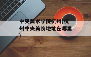 中央美术学院杭州(杭州中央美院地址在哪里)