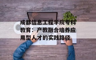 成都信息工程学院专科教育：产教融合培养应用型人才的实践路径