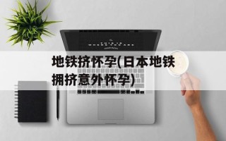 地铁挤怀孕(日本地铁拥挤意外怀孕)