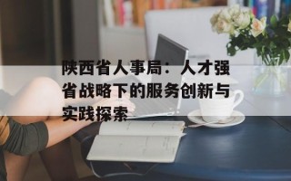 陕西省人事局：人才强省战略下的服务创新与实践探索