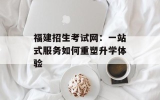福建招生考试网：一站式服务如何重塑升学体验