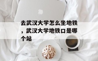 去武汉大学怎么坐地铁，武汉大学地铁口是哪个站