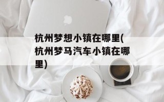 杭州梦想小镇在哪里(杭州梦马汽车小镇在哪里)