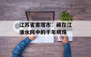 江苏省姜堰市：藏在江淮水网中的千年明珠