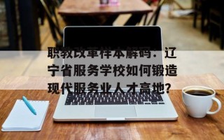 职教改革样本解码：辽宁省服务学校如何锻造现代服务业人才高地？