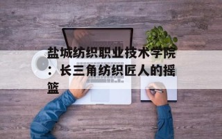 盐城纺织职业技术学院：长三角纺织匠人的摇篮
