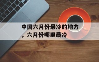 中国六月份最冷的地方，六月份哪里最冷