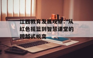 江西教育发展观察：从红色摇篮到智慧课堂的跨越式蜕变