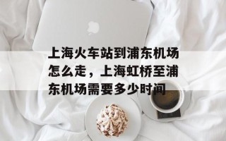 上海火车站到浦东机场怎么走，上海虹桥至浦东机场需要多少时间