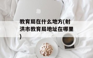 教育局在什么地方(射洪市教育局地址在哪里)