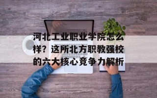 河北工业职业学院怎么样？这所北方职教强校的六大核心竞争力解析
