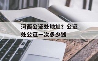 河西公证处地址？公证处公证一次多少钱
