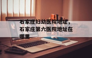 石家庄妇幼医院地址，石家庄第六医院地址在哪里
