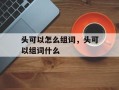头可以怎么组词，头可以组词什么