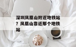 深圳凤凰山附近地铁站？凤凰山靠近那个地铁站