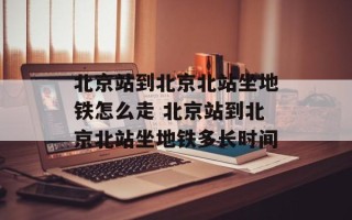 北京站到北京北站坐地铁怎么走 北京站到北京北站坐地铁多长时间