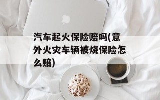 汽车起火保险赔吗(意外火灾车辆被烧保险怎么赔)