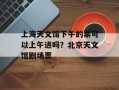 上海天文馆下午的票可以上午进吗？北京天文馆剧场票