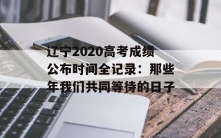 辽宁2020高考成绩公布时间全记录：那些年我们共同等待的日子