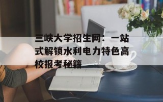 三峡大学招生网：一站式解锁水利电力特色高校报考秘籍