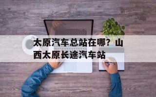 太原汽车总站在哪？山西太原长途汽车站