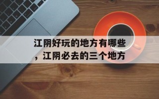 江阴好玩的地方有哪些，江阴必去的三个地方
