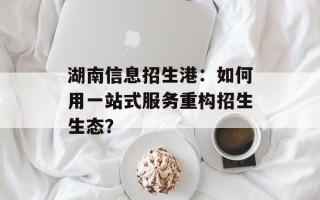 湖南信息招生港：如何用一站式服务重构招生生态？