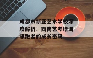 成都市新亚艺术学校深度解析：西南艺考培训领跑者的成长密码