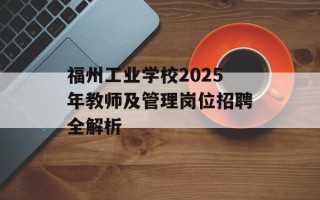 福州工业学校2025年教师及管理岗位招聘全解析