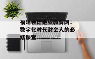 福建会计继续教育网：数字化时代财会人的必修课堂