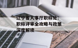 辽宁省人事厅职称处：职称评审全攻略与政策深度解读